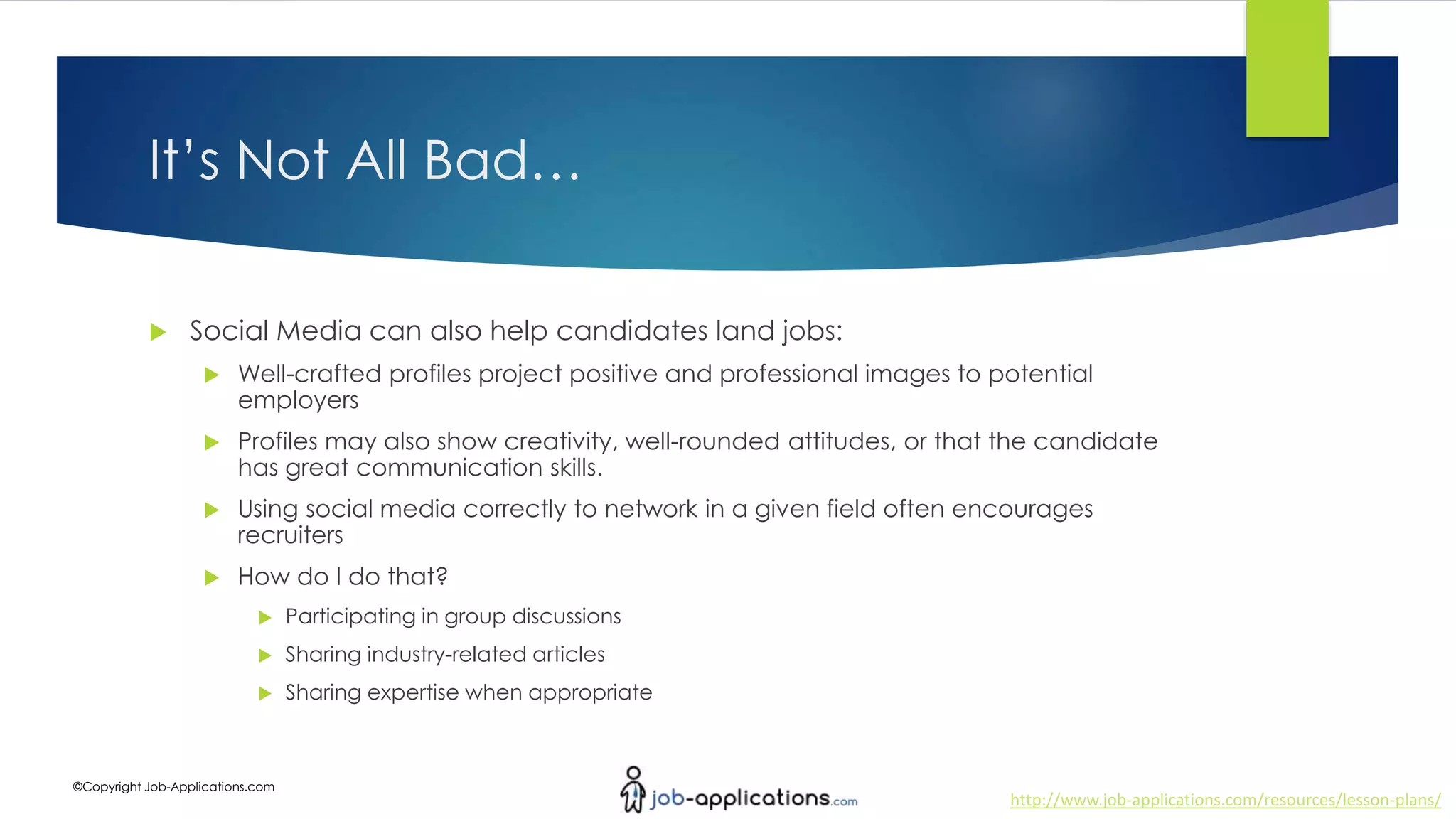 http://www.job-applications.com/resources/lesson-plans/
©Copyright Job-Applications.com
It’s Not All Bad…
 Social Media can also help candidates land jobs:
 Well-crafted profiles project positive and professional images to potential
employers
 Profiles may also show creativity, well-rounded attitudes, or that the candidate
has great communication skills.
 Using social media correctly to network in a given field often encourages
recruiters
 How do I do that?
 Participating in group discussions
 Sharing industry-related articles
 Sharing expertise when appropriate
 