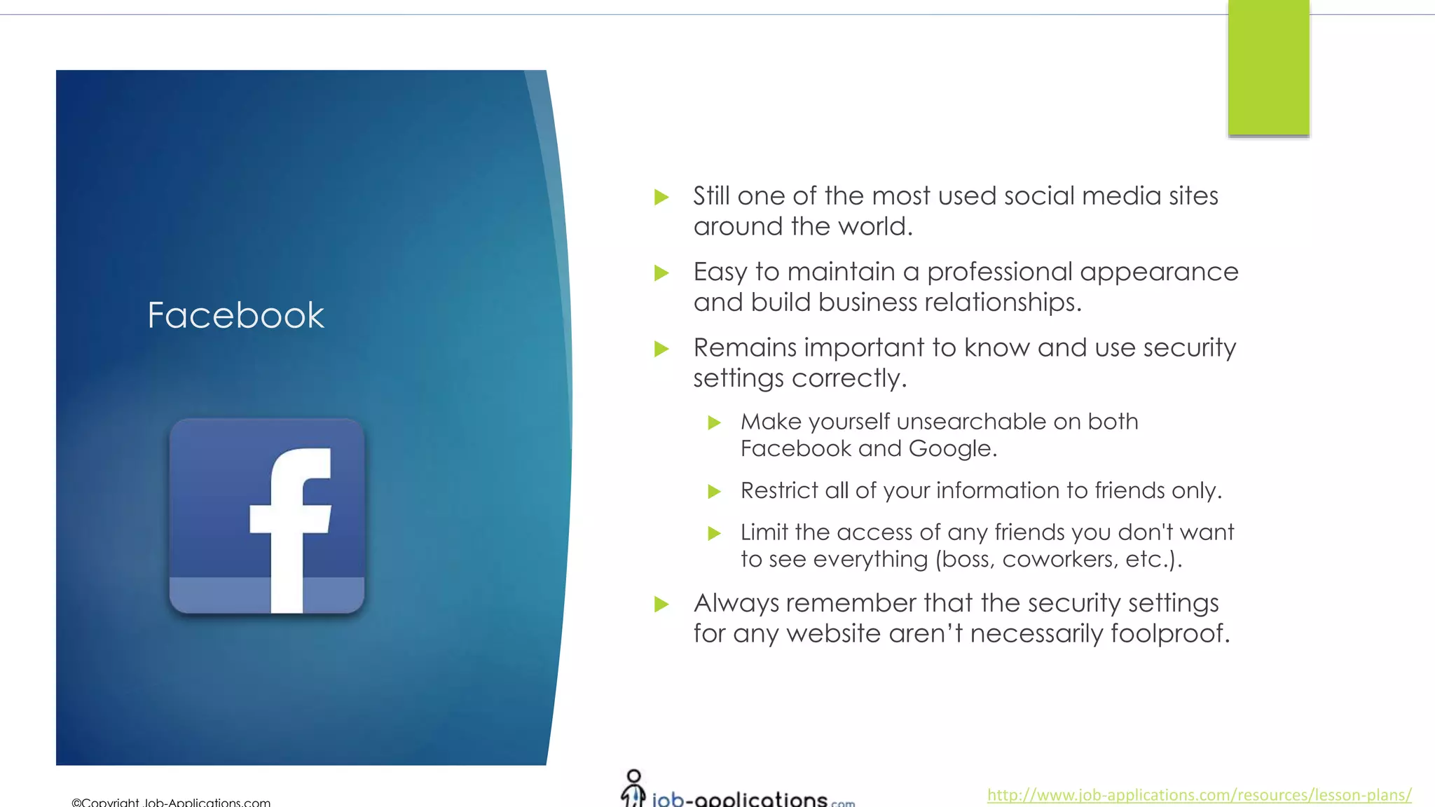 http://www.job-applications.com/resources/lesson-plans/
Facebook
 Still one of the most used social media sites
around the world.
 Easy to maintain a professional appearance
and build business relationships.
 Remains important to know and use security
settings correctly.
 Make yourself unsearchable on both
Facebook and Google.
 Restrict all of your information to friends only.
 Limit the access of any friends you don't want
to see everything (boss, coworkers, etc.).
 Always remember that the security settings
for any website aren’t necessarily foolproof.
 