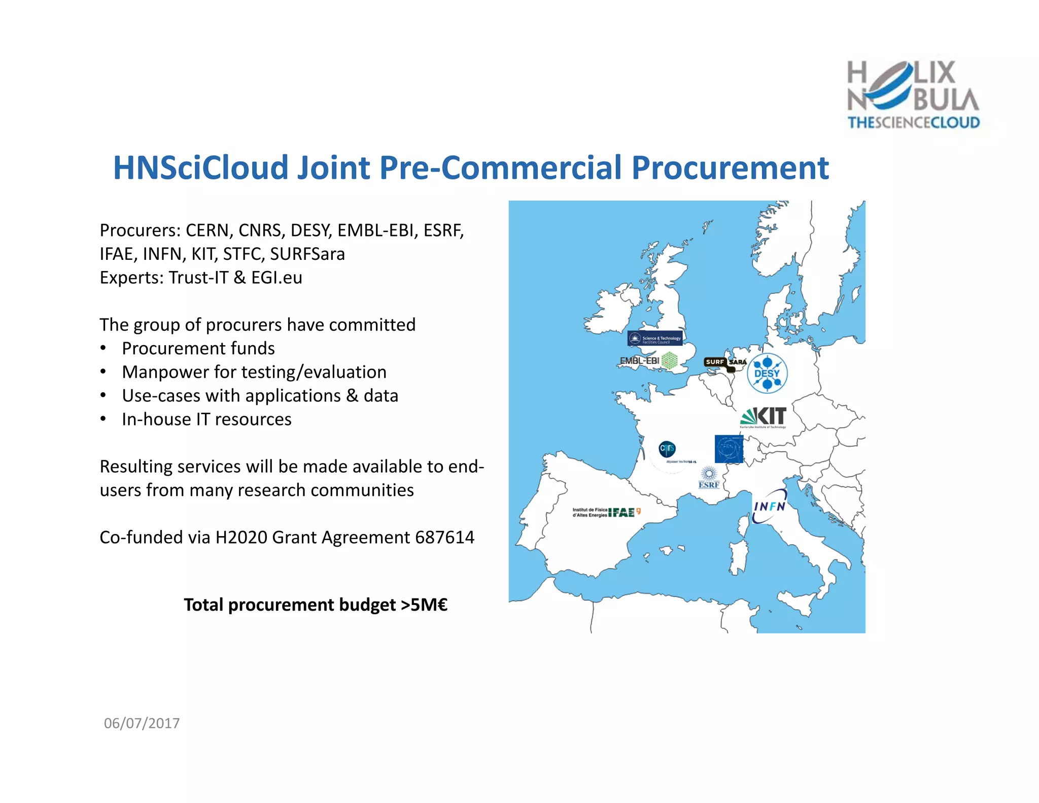 HNSciCloud Joint Pre‐Commercial Procurement
Procurers: CERN, CNRS, DESY, EMBL‐EBI, ESRF, 
IFAE, INFN, KIT, STFC, SURFSara
Experts: Trust‐IT & EGI.eu
The group of procurers have committed
• Procurement funds
• Manpower for testing/evaluation
• Use‐cases with applications & data
• In‐house IT resources
Resulting services will be made available to end‐
users from many research communities
Co‐funded via H2020 Grant Agreement 687614
Total procurement budget >5M€
06/07/2017
 