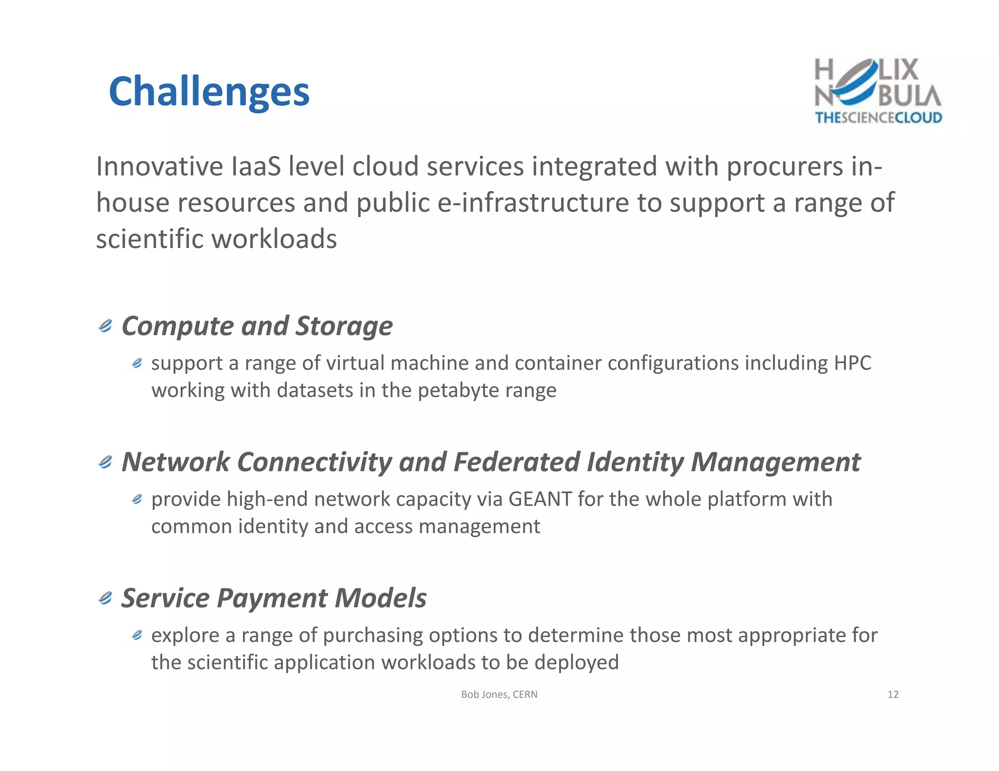 Challenges
Innovative IaaS level cloud services integrated with procurers in‐
house resources and public e‐infrastructure to support a range of 
scientific workloads
Compute and Storage
support a range of virtual machine and container configurations including HPC 
working with datasets in the petabyte range
Network Connectivity and Federated Identity Management
provide high‐end network capacity via GEANT for the whole platform with 
common identity and access management
Service Payment Models
explore a range of purchasing options to determine those most appropriate for 
the scientific application workloads to be deployed
Bob Jones, CERN 12
 