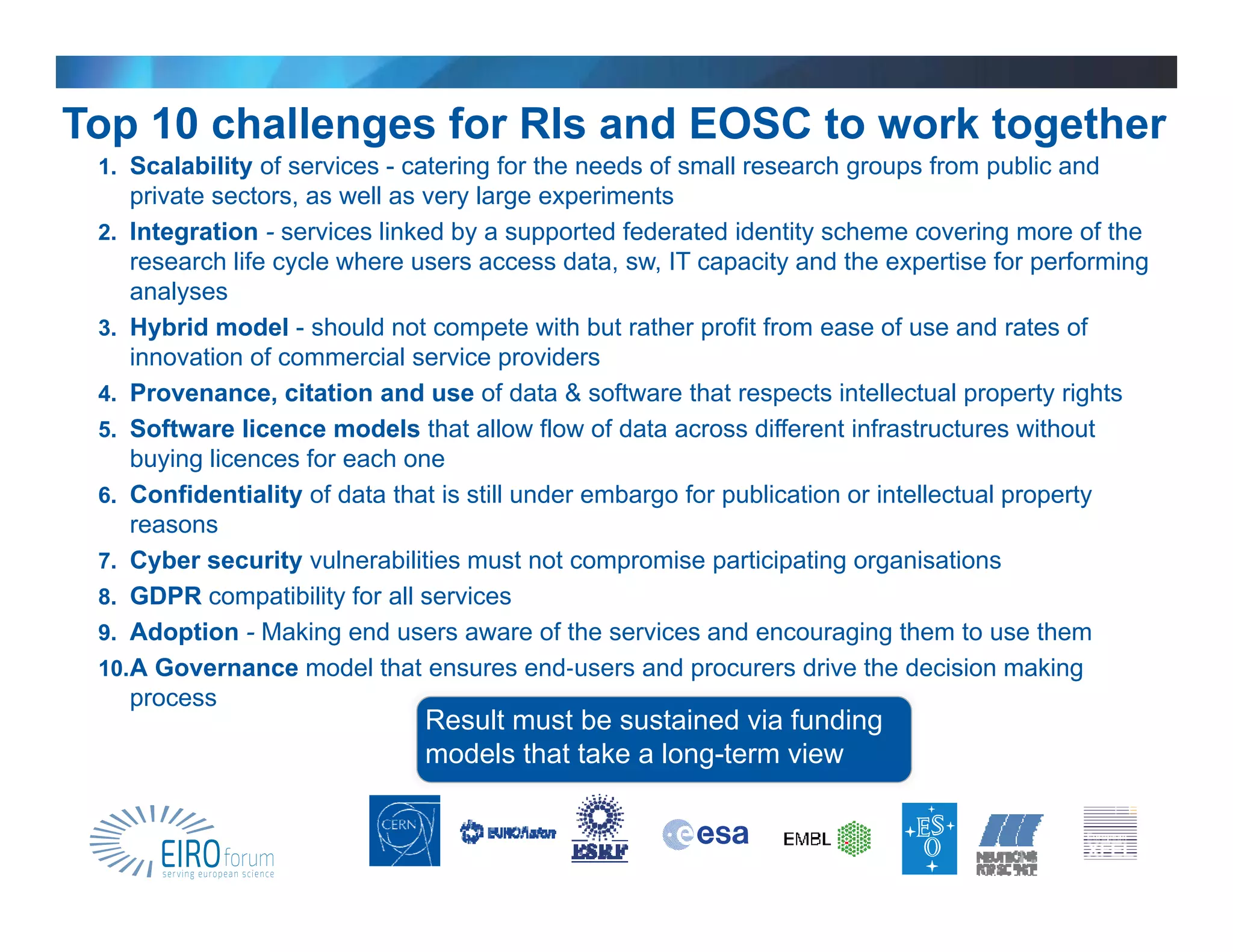 Top 10 challenges for RIs and EOSC to work together
1. Scalability of services - catering for the needs of small research groups from public and
private sectors, as well as very large experiments
2. Integration - services linked by a supported federated identity scheme covering more of the
research life cycle where users access data, sw, IT capacity and the expertise for performing
analyses
3. Hybrid model - should not compete with but rather profit from ease of use and rates of
innovation of commercial service providers
4. Provenance, citation and use of data & software that respects intellectual property rights
5. Software licence models that allow flow of data across different infrastructures without
buying licences for each one
6. Confidentiality of data that is still under embargo for publication or intellectual property
reasons
7. Cyber security vulnerabilities must not compromise participating organisations
8. GDPR compatibility for all services
9. Adoption - Making end users aware of the services and encouraging them to use them
10.A Governance model that ensures end‐users and procurers drive the decision making
process
Result must be sustained via funding
models that take a long-term view
 