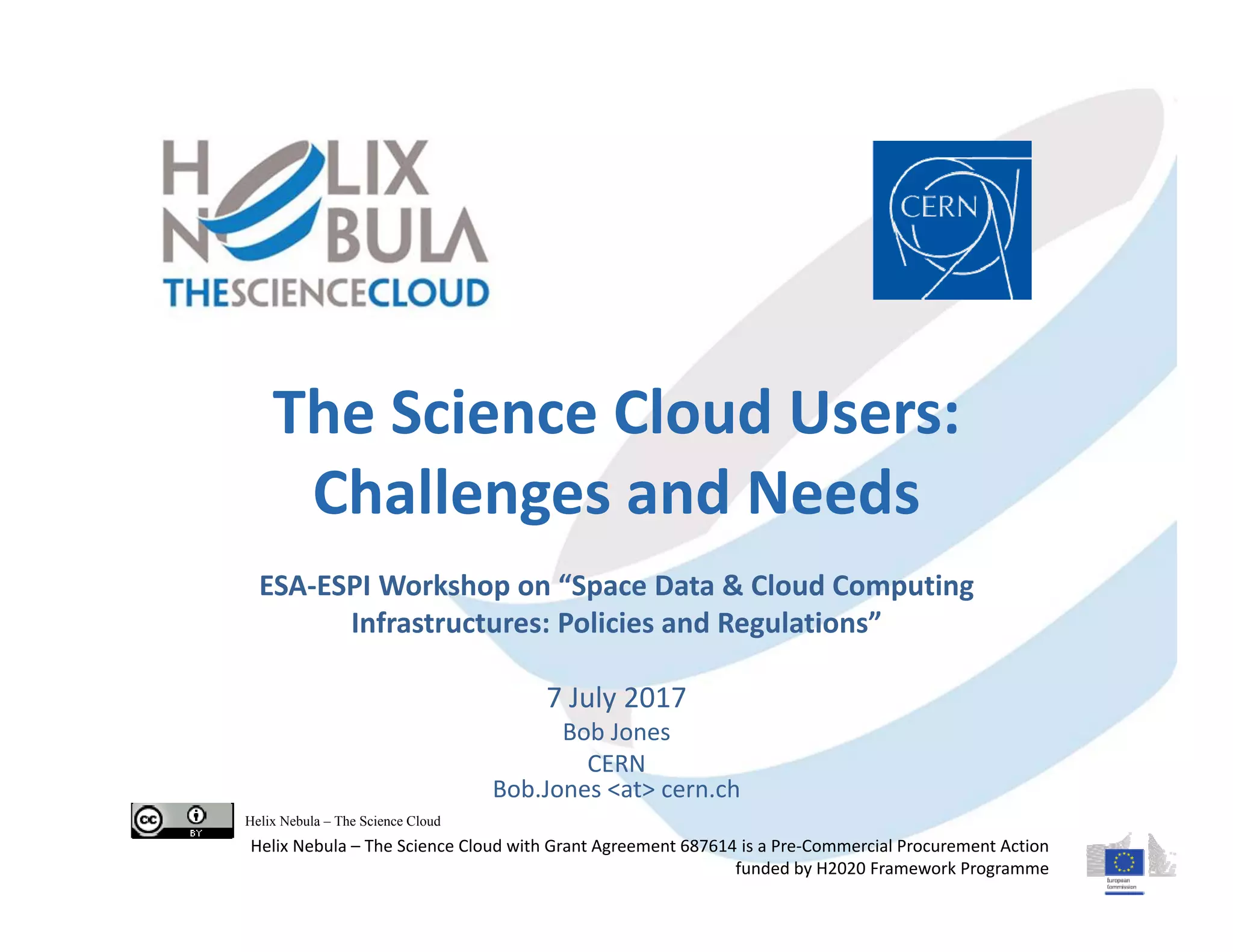 The Science Cloud Users:
Challenges and Needs
ESA‐ESPI Workshop on “Space Data & Cloud Computing 
Infrastructures: Policies and Regulations”
7 July 2017
Bob Jones
CERN
Bob.Jones <at> cern.ch
Helix Nebula – The Science Cloud
Helix Nebula – The Science Cloud with Grant Agreement 687614 is a Pre‐Commercial Procurement Action 
funded by H2020 Framework Programme
 