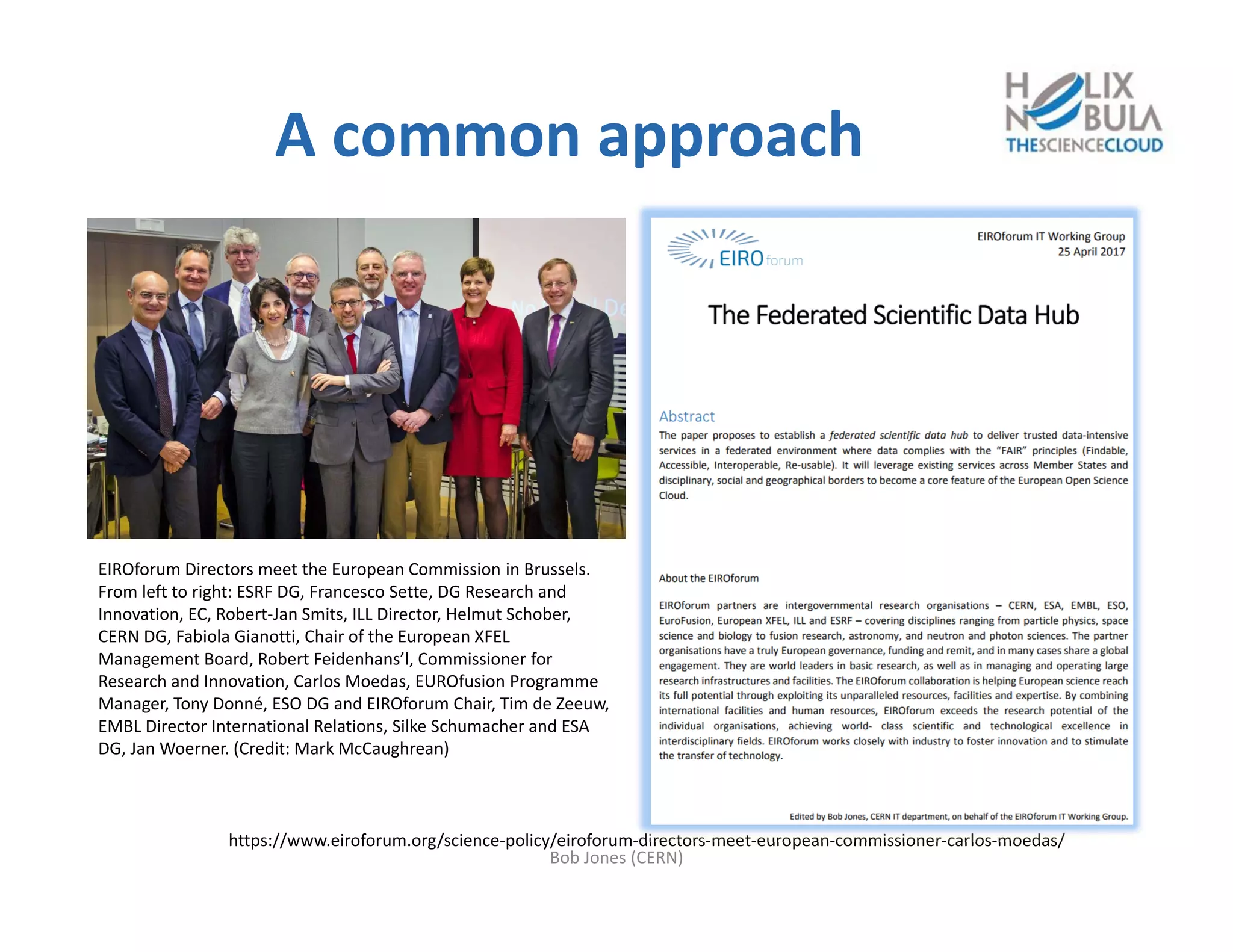 A common approach
https://www.eiroforum.org/science‐policy/eiroforum‐directors‐meet‐european‐commissioner‐carlos‐moedas/
Bob Jones (CERN)
EIROforum Directors meet the European Commission in Brussels. 
From left to right: ESRF DG, Francesco Sette, DG Research and 
Innovation, EC, Robert‐Jan Smits, ILL Director, Helmut Schober, 
CERN DG, Fabiola Gianotti, Chair of the European XFEL 
Management Board, Robert Feidenhans’l, Commissioner for 
Research and Innovation, Carlos Moedas, EUROfusion Programme 
Manager, Tony Donné, ESO DG and EIROforum Chair, Tim de Zeeuw, 
EMBL Director International Relations, Silke Schumacher and ESA 
DG, Jan Woerner. (Credit: Mark McCaughrean)
 