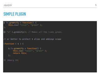 JQUERY
SIMPLE PLUGIN 2
(function( $ ) {
$.fn.openPopup = function() {
// Open popup code.
};
$.fn.closePopup = function() {
// Close popup code.
};
}( jQuery ));
$("button").openPopup();
// or better to have one slot, and use parameters to control what action that one slot performs
(function( $ ) {
$.fn.popup = function( action ) {
if ( action === "open") {
// Open popup code.
}
if ( action === "close" ) {
// Close popup code.
}
};
}( jQuery ));
$("button").popup("open");
5
 
