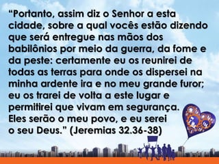 “Portanto, assim diz o Senhor a esta
cidade, sobre a qual vocês estão dizendo
que será entregue nas mãos dos
babilônios por meio da guerra, da fome e
da peste: certamente eu os reunirei de
todas as terras para onde os dispersei na
minha ardente ira e no meu grande furor;
eu os trarei de volta a este lugar e
permitirei que vivam em segurança.
Eles serão o meu povo, e eu serei
o seu Deus.” (Jeremias 32.36-38)
 