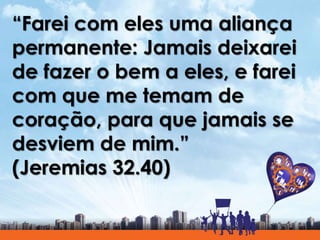 “Farei com eles uma aliança
permanente: Jamais deixarei
de fazer o bem a eles, e farei
com que me temam de
coração, para que jamais se
desviem de mim.”
(Jeremias 32.40)
 