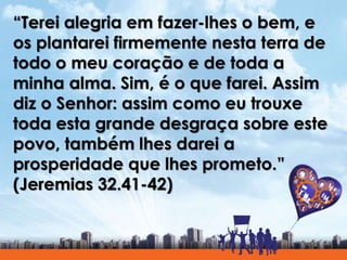 “Terei alegria em fazer-lhes o bem, e
os plantarei firmemente nesta terra de
todo o meu coração e de toda a
minha alma. Sim, é o que farei. Assim
diz o Senhor: assim como eu trouxe
toda esta grande desgraça sobre este
povo, também lhes darei a
prosperidade que lhes prometo.”
(Jeremias 32.41-42)
 