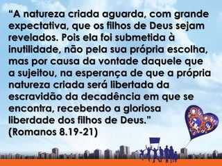 “A natureza criada aguarda, com grande
expectativa, que os filhos de Deus sejam
revelados. Pois ela foi submetida à
inutilidade, não pela sua própria escolha,
mas por causa da vontade daquele que
a sujeitou, na esperança de que a própria
natureza criada será libertada da
escravidão da decadência em que se
encontra, recebendo a gloriosa
liberdade dos filhos de Deus.”
(Romanos 8.19-21)
 