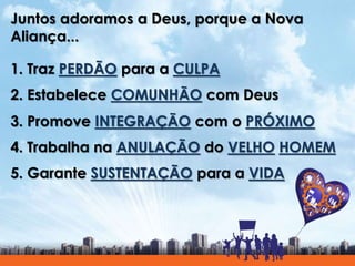 Juntos adoramos a Deus, porque a Nova
Aliança...
1. Traz PERDÃO para a CULPA
2. Estabelece COMUNHÃO com Deus
3. Promove INTEGRAÇÃO com o PRÓXIMO
4. Trabalha na ANULAÇÃO do VELHO HOMEM
5. Garante SUSTENTAÇÃO para a VIDA
 