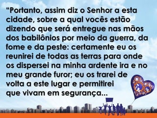 “Portanto, assim diz o Senhor a esta
cidade, sobre a qual vocês estão
dizendo que será entregue nas mãos
dos babilônios por meio da guerra, da
fome e da peste: certamente eu os
reunirei de todas as terras para onde
os dispersei na minha ardente ira e no
meu grande furor; eu os trarei de
volta a este lugar e permitirei
que vivam em segurança...
 