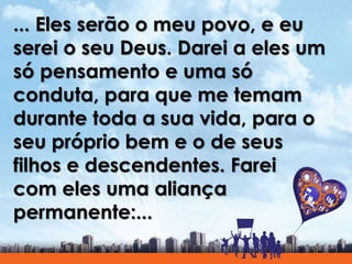 ... Eles serão o meu povo, e eu
serei o seu Deus. Darei a eles um
só pensamento e uma só
conduta, para que me temam
durante toda a sua vida, para o
seu próprio bem e o de seus
filhos e descendentes. Farei
com eles uma aliança
permanente:...
 