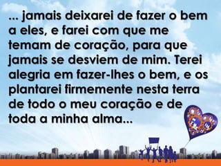 ... jamais deixarei de fazer o bem
a eles, e farei com que me
temam de coração, para que
jamais se desviem de mim. Terei
alegria em fazer-lhes o bem, e os
plantarei firmemente nesta terra
de todo o meu coração e de
toda a minha alma...
 