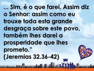 ... Sim, é o que farei. Assim diz
o Senhor: assim como eu
trouxe toda esta grande
desgraça sobre este povo,
também lhes darei a
prosperidade que lhes
prometo.”
(Jeremias 32.36-42)
 