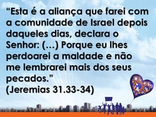 “Esta é a aliança que farei com
a comunidade de Israel depois
daqueles dias, declara o
Senhor: (…) Porque eu lhes
perdoarei a maldade e não
me lembrarei mais dos seus
pecados.”
(Jeremias 31.33-34)
 
