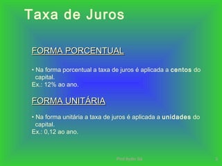 Prof.Ilydio Sá 2
Taxa de Juros
FORMA PORCENTUALFORMA PORCENTUAL
• Na forma porcentual a taxa de juros é aplicada a centos do
capital.
Ex.: 12% ao ano.
FORMA UNITÁRIAFORMA UNITÁRIA
• Na forma unitária a taxa de juros é aplicada a unidades do
capital.
Ex.: 0,12 ao ano.
 