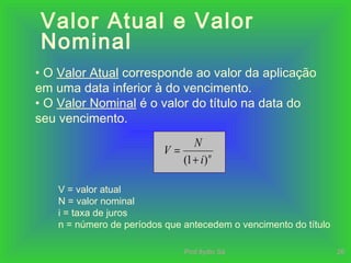 Prof.Ilydio Sá 26
Valor Atual e Valor
Nominal
• O Valor Atual corresponde ao valor da aplicação
em uma data inferior à do vencimento.
• O Valor Nominal é o valor do título na data do
seu vencimento.
V = valor atual
N = valor nominal
i = taxa de juros
n = número de períodos que antecedem o vencimento do título
n
i
N
V
)1( +
=
 