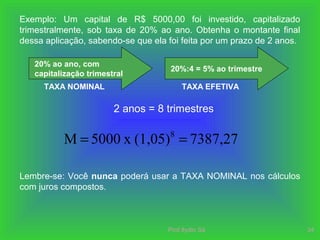 Prof.Ilydio Sá 34
Exemplo: Um capital de R$ 5000,00 foi investido, capitalizado
trimestralmente, sob taxa de 20% ao ano. Obtenha o montante final
dessa aplicação, sabendo-se que ela foi feita por um prazo de 2 anos.
20% ao ano, com
capitalização trimestral
TAXA NOMINAL
20%:4 = 5% ao trimestre
TAXA EFETIVA
7387,27(1,05)x5000M 8
==
2 anos = 8 trimestres
Lembre-se: Você nunca poderá usar a TAXA NOMINAL nos cálculos
com juros compostos.
 