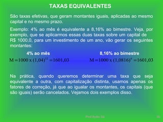 Prof.Ilydio Sá 35
TAXAS EQUIVALENTES
São taxas efetivas, que geram montantes iguais, aplicadas ao mesmo
capital e no mesmo prazo.
Exemplo: 4% ao mês é equivalente a 8,16% ao bimestre. Veja, por
exemplo, que se aplicarmos essas duas taxas sobre um capital de
R$ 1000,0, para um investimento de um ano, vão gerar os seguintes
montantes:
4% ao mês
1601,03(1,04)x1000M 12
==
8,16% ao bimestre
1601,03(1,0816)x1000M 6
==
Na prática, quando queremos determinar uma taxa que seja
equivalente a outra, com capitalização distinta, usamos apenas os
fatores de correção, já que ao igualar os montantes, os capitais (que
são iguais) serão cancelados. Vejamos dois exemplos disso.
 