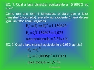 Prof.Ilydio Sá 36
EX. 1: Qual a taxa bimestral equivalente a 15,9693% ao
ano?
Como um ano tem 6 bimestres, é claro que o fator
bimestral (procurado), elevado ao expoente 6, terá de ser
igual ao fator anual, vejamos:
a.b2,5%procuradataxa
1,0251,159693F
1,159693FFF
6
b
6
ba
6
b
=
≅=
=⇒=
EX. 2: Qual a taxa mensal equivalente a 0,05% ao dia?
1,51%mensaltaxa
1,0151(1,0005)F
FF
30
m
30
dm
=
≅=
=
 