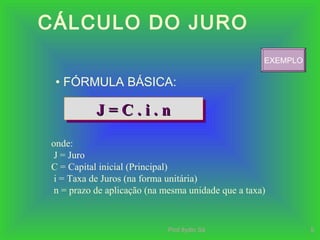 Prof.Ilydio Sá 5
CÁLCULO DO JURO
• FÓRMULA BÁSICA:
J = C . i . nJ = C . i . nJ = C . i . nJ = C . i . n
onde:
J = Juro
C = Capital inicial (Principal)
i = Taxa de Juros (na forma unitária)
n = prazo de aplicação (na mesma unidade que a taxa)
EXEMPLO
 