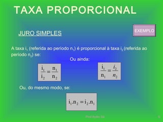 Prof.Ilydio Sá 9
TAXA PROPORCIONAL
JURO SIMPLES
A taxa i1 (referida ao período n1) é proporcional à taxa i2 (referida ao
período n2) se:
2
1
2
1
n
n
i
i
=
Ou, do mesmo modo, se:
Ou ainda:
2
2
1
1
n
i
n
i
=
EXEMPLO
1221 .nin.i =
 