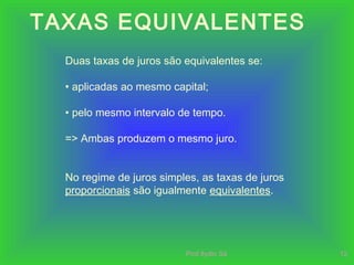 Prof.Ilydio Sá 12
TAXAS EQUIVALENTES
Duas taxas de juros são equivalentes se:
• aplicadas ao mesmo capital;
• pelo mesmo intervalo de tempo.
=> Ambas produzem o mesmo juro.
No regime de juros simples, as taxas de juros
proporcionais são igualmente equivalentes.
 