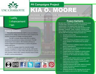 PR Campaigns Project

                                                KIA O. MOORE
                                                 UNC Charlotte|Communications Studies|International PR Concentration|Journalism Minor|

       Quality                                   Public Relations Campaign | Spring 2012

       Enhancement                                                                                        Project Highlights
                                                                                           My team and I crafted a PR campaign that utilized the power

       Plan                                                                                of social media, interactive events, and interpersonal
                                                                                           communication. We targeted these channels of
                                                                                           communication to expose UNC Charlotte students to QEP
                                                                                           messages. Facebook, Twitter, Pinterest, university email,
Project Summary                                                                            micro- website, and word-of-mouth tactics were all integrated
    The quality enhancement plan (QEP) is a new accreditation                              into this QEP PR Campaign Proposal. My team and I:
requirement for colleges and universities in 2013 created by the                                   Identified priority publics
Southern Association of Colleges and Schools (SACS).                                               Conducted primary and secondary background
        The QEP is a broad, campus-wide effort to address                                          research
student learning outcomes or campus environment. The QEP                                           Conducted primary quantitative research using a
should impact most students. UNC-Charlotte will focus on                                           survey sample of 100 students from our priority
student engagement and expectations, as well as the general                                        publics
student experience.                                                                                Conducted primary qualitative research using a focus
                                                                                                   group of upperclassmen
     For this PR campaign project the university needed
                                                                                                   Established goals and objectives for both our primary
common messaging for students, parents, faculty, staff and the
                                                                                                   and secondary priority publics
Charlotte community as a whole. When SACS observers come to
                                                                                                   Created themes and messages for priority publics
UNC Charlotte in March 2013, students should be aware of what                                      Drafted an extensive media and public relations
the QEP is and be excited about it.                                                                contact list of 146 contacts with detailed outreach
                                                                                                   strategies
                                                                                                   Designed public relations tactics for priority publics
                                                                                                   using social media, interactive events, and
  CAMPUS ENGAGEMENT through Social Interaction                                                     interpersonal communication to spread the QEP
                                                                                                   message around the campus
                                                                                                   Organized extensive QEP public relations timetable
                                                                                                   Created summative evaluation to measure if
                                                                                                   objectives will be met
                                                                                                   Designed samples of PR materials that will need to
                                                                                                   be created to carry out this QEP PR Campaign
 