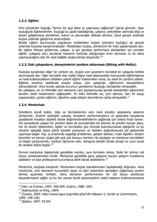 12 
 
1.2.2. Eğitim:
Kimi yöneticiler koçluğu “birinin bir şeyi daha iyi yapmasını sağlamak” olarak görürler. Spor
koçluğuyla ilişkilendirirler. Koçluğa bu gözle bakıldığında, çalışma, yetkinlikler alanında bilgi ve
beceri geliştirmeye yönelirken, tutum ve davranışlar dikkate alınmaz. Oysa gerçek anlamda
koçluk yetkinlik geliştirme amacındadır.
Birebir eğitim durumunda uygulanan müdahaleci koçluk (yönetim koçluğu) da gerçek
anlamda koçlukla karıştırılmaktadır. Müdahaleci koçluk, yöneticinin bir hata saptamasıyla olur.
Bir eğitim ihtiyacı gözlenirse, çalışan, iş için gereken performans standartları için yeniden
eğitilir. Çalışana soru sorularak hatasının farkında olduğundan emin olunması ve bir daha
yapmayacağına dair bir söze bağlılık oluşturulması düşünülür.16
1.2.3. Eski çalışanların, deneyimlerini yenilere aktarması (Sitting with Nellie):
Koçlukla karıştırılan diğer bir yöntem de, örgüte yeni girenlerin tecrübeli bir çalışanla birlikte
oturmasıyla olur. Eğer tecrübeli olan kişiler bilgiyi nasıl aktaracakları konusunda eğitilmişlerse
ve nasıl kullanacaklarını bildikleri yeterli eğitim malzemeleri varsa, bu etkili bir yöntem olabilir.
Eğitime yardımcı olabilecek araçlar yoksa, yeni çalışanlar, eğitimcinin standartlarını
edineceklerdir. Ama bunlar aslında kurumun gereksinim duyduğu standartlar olmayabilir.
Bu yaklaşım, en iyi ihtimalle yeni elemanın yeni pozisyonunda gerekli standartları öğrenirken
kendini rahat hissetmesini sağlayabilir. En kötü ihtimalle ise, yeni eleman, tam bir kayıp
yaşayacaktır, çünkü eğitimci, öğretme yada iletişim becerilerine sahip olmayabilir.17
1.2.4. Mentorluk:
Şirketlerin kendi kültür, bilgi ve tecrübelerinin yeni nesil yönetici adaylarına aktarımı
yöntemidir. Düzenli söyleşiler yoluyla, bireylerin performanslarını ve gelecekte karşılarına
çıkabilecek fırsatları objektif olarak değerlendirebilmelerini sağlamak için onlara fırsat tanınır.
Üst seviyelerde çalışan bir yönetici daha alt seviyelerdeki bir eleman ile şirketin kariyer planı,
her iki tarafın beklentileri, ilgileri ve tecrübeleri göz önünde bulundurularak eşleştirilir ve bu
yönetici eşleştiği kişiye şirket içindeki pozisyonu ve istekleri doğrultusunda yol göstericilik
yapmaya başlar. Kişi, iş ortamında yaşadığı problemler, gelişim alanları, insan ilişkileri, iletişim
becerileri ve kariyer çizgisi gibi pek çok konuyu mentoru ile paylaşılır ve mentorun tecrübeleri
ve bilgisi çerçevesinde, merkezi öğrenme olan, danışana destek olmak amaçlı ve uzun süreli
bir dostluk ilişkisi başlar.18
Formel mentorluk ilişkilerinde genellikle mentor, aynı birimden olmaz, farklı bir birimin üst
düzey yöneticilerinden biridir. Mentorluk genellikle genç çalışanın kariyer gelişimi fırsatlarına
odaklanır ve bazı profesyonel kurumlarca aktif olarak desteklenir.19
Mentorluk, koçlukla karıştırılır. Mentorların koçluk tekniklerinden faydalandığı doğrudur. Ama
mentorluk, yeni elemanın kurumdaki siyasi ve idari sistemlere aşinalığını sağlamaya yardım
etmesi açısından farklıdır. Genç elemanın performansını bir üst düzey yöneticiye
dayandırmasını sağlar ve bu her zaman kendi potansiyelinin yeteri kadarını kullanamamasına
                                                            
16
 (Herr ve Cramer, 1997: 508-509; Dubrin, 1988: 344) 
17
(Kalinauckas ve King, 1994)
18
(Ceylan, 2004: http://www.isguc.org/index.php?cilt=6&sayi=1; Syrett ve Lammimann,
1999: 148-158)
19
(Bolton, 1997: 93-94)
 