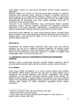 13 
 
neden olabilir. Koçlukta ise, amaç bireyin potansiyelini optimum düzeyde kullanmasını
sağlamaktır.20
Mentorluk özellikle yeni mezunları işe alma durumunda sıklıkla kullanılan bir yöntemdir.
Profesyonel statü kazanmaya yardım sürecinde de kullanılır ve genellikle enformel bir
düzeyde uygulanır. Ayrıca, örgütte kullanılan yöntemler, sistemler, süreçler ve uygulamaların
devam ettirileceğinden emin olmak için de mentorluk güçlü bir araçtır. Bu noktada “gençlik
mentorluğu”ndan da bahsetmekte yarar vardır. Gençlik mentorluğu “kırsal alan” ve
“üniversite içi” olmak üzere iki türlüdür:
Kırsal alan: Bu tür mentorluk sistemlerinin amacı, mentor-öğrenci ilişkisinin gücünden
yararlanarak, yetersiz ekonomik koşullarda yaşamakta olan öğrencilerin yaşamlarını
kalkındırmak ve söz konusu öğrencilerin, eğitimlerinde ve yaşamlarında sahip oldukları
değerlerle karşılaşacakları fırsatlardan bütünüyle yararlanmalarına yardımcı olmaktır.
Kırsal alanda okuyan öğrenciler için mentor büyük şehirlerde yaşayan, üniversite eğitimi
görmüş, iş sahibi ve bu tür destek programlarına katılmaya gönüllü olan kişidir. Öğrencisi ile
iletişimini telefon, e-mail yada posta ile sağlar ve en az bir yıl boyunca onun kişisel ve
akademik gelişimini takip eder.
Üniversite içi:
Üniversitelerde üst sınıflarda okuyan öğrencilerin yada mezun olmuş ama Mezunlar
Derneği’ne üye olup okul ile bağlantısını kesmeyen yetişkinlerin alt sınıflarda okuyan
öğrencilere kişisel, akademik ve kariyer seçimlerinde yardımcı olması ve yol göstermesidir.
Mentor kendi deneyimlerinden yararlanarak öğrencinin ne istediğini ve istediğine nasıl
ulaşabileceğini araştırır ve bu yolda ona destek olur.21
1.3. MENTORLUK, KOÇLUK VE DANIŞMANLIK KAVRAMLARI ARASINDAKİ
İLİŞKİLER
Mentorluk, koçluk ve danışmanlık kavramları arasındaki ilişkilerin irdelenmesi, lider-ast
arasındaki gelişimsel ilişkilerin çeşitli yönleriyle tanımlanması açısından aydınlatıcı olacaktır.
1.3.1. Farkları:
Zaman boyutu dikkate alınmadığında, bu üç kavram arasında oldukça küçük farklılıklar
bulunmaktadır. Aslında yönetici, ekip lideri veya ekip üyesi, her zaman astlarına veya iş
arkadaşlarına yeni beceriler öğreterek, yanlış tutumlar sergilediğinde onları bunlarla
yüzleştirerek ve örgüt değerlerini hatırlatarak farkındalık yaratan bireyler olmalıdır. Bu;
öğretme formuyla, bireysel ve örgütsel engelleri aşma çabalarıyla veya kariyer geliştirme
fırsatları verme girişimleriyle gerçekleşebilir. Özetle, yöneticinin her çabası, astlarının gelişim
araçlarına sahip olduğunu ve gerekli yetkinliklerle donatıldığını görmek amacına
yönelmelidir.22
                                                            
20
(Syrett ve Lammimann, 1999: 148-158; Armstrong, 1998: 208)
21
http://www.mentor-tr.com/coaching.asp)
22
(Ceylan, 2004: http://www.isguc.org/index.php?cilt=6&sayi=1; Snape, Redman ve
Bamper, 1994: 81; Reddy, 1995: 108)
 