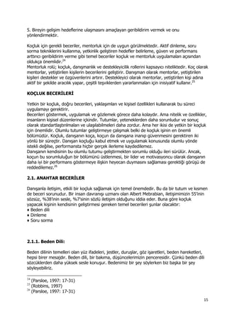 15 
 
5. Bireyin gelişim hedeflerine ulaşmasını amaçlayan geribildirim vermek ve onu
yönlendirmektir.
Koçluk için gerekli beceriler, mentorluk için de uygun görülmektedir. Aktif dinleme, soru
sorma tekniklerini kullanma, yetkinlik geliştiren hedefler belirleme, güven ve performans
arttırıcı geribildirim verme gibi temel beceriler koçluk ve mentorluk uygulamaları açısından
oldukça önemlidir.24
Mentorluk rolü; koçluk, danışmanlık ve destekleyicilik rollerini kapsayıcı niteliktedir. Koç olarak
mentorlar, yetiştirilen kişilerin becerilerini geliştirir. Danışman olarak mentorlar, yetiştirilen
kişileri destekler ve özgüvenlerini artırır. Destekleyici olarak mentorlar, yetiştirilen kişi adına
aktif bir şekilde aracılık yapar, çeşitli teşviklerden yararlanmaları için inisiyatif kullanır.25
KOÇLUK BECERİLERİ
Yetkin bir koçluk, doğru becerileri, yaklaşımları ve kişisel özellikleri kullanarak bu süreci
uygulamayı gerektirir.
Becerileri göstermek, uygulamak ve gözlemek görece daha kolaydır. Ama nitelik ve özellikler,
insanların kişisel düzenlerine içkindir. Tutumlar, yeteneklerden daha sorunludur ve sonuç
olarak standartlaştırılmaları ve ulaşılabilmeleri daha zordur. Ama her ikisi de yetkin bir koçluk
için önemlidir. Olumlu tutumlar geliştirmeye çalışmak belki de koçluk işinin en önemli
bölümüdür. Koçluk, danışanın koça, koçun da danışana inanıp güvenmesini gerektiren iki
yönlü bir süreçtir. Danışan koçluğu kabul etmek ve uygulamak konusunda olumlu yönde
istekli değilse, performansta hiçbir gerçek ilerleme kaydedilemez.
Danışanın kendisinin bu olumlu tutumu geliştirmekten sorumlu olduğu ileri sürülür. Ancak,
koçun bu sorumluluğun bir bölümünü üstlenmesi, bir lider ve motivasyoncu olarak danışanın
daha iyi bir performans göstermeye ilişkin heyecan duymasını sağlaması gerektiği görüşü de
reddedilemez.26
2.1. ANAHTAR BECERİLER
Danışanla iletişim, etkili bir koçluk sağlamak için temel önemdedir. Bu da bir tutum ve kısmen
de beceri sorunudur. Bir insan davranışı uzmanı olan Albert Mebrabian, iletişimimizin 55’inin
sözsüz, %38’inin sesle, %7’sinin sözlü iletişim olduğunu iddia eder. Buna göre koçluk
yapacak kişinin kendisinin geliştirmesi gereken temel becerileri şunlar olacaktır:
♦ Beden dili
♦ Dinleme
♦ Soru sorma
2.1.1. Beden Dili:
Beden dilinin temelleri olan yüz ifadeleri, jestler, duruşlar, göz işaretleri, beden hareketleri,
hepsi birer mesajdır. Beden dili, bir bakıma, düşüncelerimizin penceresidir. Çünkü beden dili
sözcüklerden daha yüksek sesle konuşur. Bedenimiz bir şey söylerken biz başka bir şey
söyleyebiliriz.
                                                            
24
(Parsloe, 1997: 17-31)
25
(Robbins, 1997)
26
(Parsloe, 1997: 17-31)
 