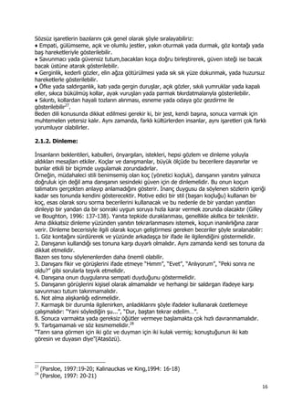 16 
 
Sözsüz işaretlerin bazılarını çok genel olarak şöyle sıralayabiliriz:
♦ Empati, gülümseme, açık ve olumlu jestler, yakın oturmak yada durmak, göz kontağı yada
baş hareketleriyle gösterilebilir.
♦ Savunmacı yada güvensiz tutum,bacakları koça doğru birleştirerek, güven isteği ise bacak
bacak üstüne atarak gösterilebilir.
♦ Gerginlik, kederli gözler, elin ağza götürülmesi yada sık sık yüze dokunmak, yada huzursuz
hareketlerle gösterilebilir.
♦ Öfke yada saldırganlık, katı yada gergin duruşlar, açık gözler, sıkılı yumruklar yada kapalı
eller, sıkıca bükülmüş kollar, ayak vuruşları yada parmak tıkırdatmalarıyla gösterilebilir.
♦ Sıkıntı, kollardan hayali tozların alınması, esneme yada odaya göz gezdirme ile
gösterilebilir27
.
Beden dili konusunda dikkat edilmesi gerekir ki, bir jest, kendi başına, sonuca varmak için
muhtemelen yetersiz kalır. Aynı zamanda, farklı kültürlerden insanlar, aynı işaretleri çok farklı
yorumluyor olabilirler.
2.1.2. Dinleme:
İnsanların beklentileri, kabulleri, önyargıları, istekleri, hepsi gözlem ve dinleme yoluyla
aldıkları mesajları etkiler. Koçlar ve danışmanlar, büyük ölçüde bu becerilere dayanırlar ve
bunlar etkili bir biçimde uygulamak zorundadırlar.
Örneğin, müdahaleci stili benimsemiş olan koç (yönetici koçluk), danışanın yanıtını yalnızca
doğruluk için değil ama danışanın sesindeki güven için de dinlemelidir. Bu onun koçun
talimatını gerçekten anlayıp anlamadığını gösterir. İnanç duygusu da söylenen sözlerin içeriği
kadar ses tonunda kendini gösterecektir. Motive edici bir stil (başarı koçluğu) kullanan bir
koç, esas olarak soru sorma becerilerini kullanacak ve bu nedenle de bir yandan yanıtları
dinleyip bir yandan da bir sonraki uygun soruya hızla karar vermek zorunda olacaktır (Gilley
ve Boughton, 1996: 137-138). Yanıta tepkide duraklanması, genellikle akıllıca bir tekniktir.
Ama dikkatsiz dinleme yüzünden yanıtın tekrarlanmasını istemek, koçun inanılırlığına zarar
verir. Dinleme becerisiyle ilgili olarak koçun geliştirmesi gereken beceriler şöyle sıralanabilir:
1. Göz kontağını sürdürerek ve yüzünde arkadaşça bir ifade ile ilgilendiğini göstermelidir.
2. Danışanın kullandığı ses tonuna karşı duyarlı olmalıdır. Aynı zamanda kendi ses tonuna da
dikkat etmelidir.
Bazen ses tonu söylenenlerden daha önemli olabilir.
3. Danışanı fikir ve görüşlerini ifade etmeye “Hımm”, “Evet”, “Anlıyorum”, “Peki sonra ne
oldu?” gibi sorularla teşvik etmelidir.
4. Danışana onun duygularına sempati duyduğunu göstermelidir.
5. Danışanın görüşlerini kişisel olarak almamalıdır ve herhangi bir saldırgan ifadeye karşı
savunmacı tutum takınmamalıdır.
6. Not alma alışkanlığı edinmelidir.
7. Karmaşık bir durumla ilgilenirken, anladıklarını şöyle ifadeler kullanarak özetlemeye
çalışmalıdır: “Yani söylediğin şu...”, “Dur, baştan tekrar edelim…”.
8. Sonuca varmakta yada gereksiz öğütler vermeye başlamakta çok hızlı davranmamalıdır.
9. Tartışamamalı ve söz kesmemelidir.28
“Tanrı sana görmen için iki göz ve duyman için iki kulak vermiş; konuştuğunun iki katı
göresin ve duyasın diye”(Atasözü).
                                                            
27
(Parsloe, 1997:19-20; Kalinauckas ve King,1994: 16-18)
28
(Parsloe, 1997: 20-21)
 