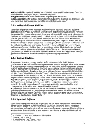 20 
 
♦ Ulaşılabilirlik: Aşırı hırslı hedefler hoş görünebilir, ama genellikle ulaşılamaz. Oysa, bir
adım ilerlemeyi amaçlayan gerçekçi hedeflere ulaşılabilir.
♦ Uygunluk: Hedefler bireye yada kuruma uygun değilse, amaçsızdır.
♦ Zamanlama: Hedefe varılacak zamanı belirlemek, başarının ölçülmesi için önemlidir. Açık
uçlu zamanlara ilişkin anlaşmalar, genellikle gerçekleştirilmeden kalır.34
2.2.4. Motive Edici Olarak Nitelikler:
Geleneksel İngiliz yaklaşımı, nitelikleri akademik bilginin ölçüldüğü sınavlarla eşitlemek
doğrultusundadır.Ancak, bu yaklaşım yetersiz olarak değerlendirilmeye başlanmış ve nitelik
kazanmaya ilişin yaygın yaklaşım,giderek yalnızca bilmenin değil, performans yeteneklerinin
ölçülmesi gerektiği şekline dönüşmüştür. Yetkinlik temelli ölçülerin değerlendirilmesi, bugün
pek çok işletme tarafından tercih edilen yöntemdir. Yetkinlik temelli nitelik kazanmanın,
mükemmelliğe ve sürekli daha yüksek performans düzeylerine ulaşmada motive edici bir
faktör olup olmadığı, önemli tartışmalara konu olmuştur. Nitelik kazanmayı hedeflemek, tam
bir motivasyon sağlamaz, ama kişisel, ekonomik ve toplumsal başarı için bireyin ihtiyacı
olabilecek performans niteliğine ilişkin iyi bir gösterge olduğu düşünülebilir. Ve bu hedef,
çalışan birçok insan için motive edici olabilir. Bu bağlamda, koç, danışana yetkinliklerini
geliştirmesi için gerekli motivasyona ulaşmasında destek olmalı, ayrıca kendisi de koçluğun
gerektirdiği yetkinlikler bakımından kendini değerlendirip geliştirmelidir.35
2.2.5. Övgü ve Onaylama:
Araştırmalar, onaylama, özsaygı ve etkin performans arasında bir ilişki olduğunu
göstermektedir. Kendileri hakkında iyi şeyler düşünen insanlar, iyi şeyler üretir. Ama özellikle
iş dünyasında övgü ve onaylamadan yoksunluk söz konusudur. Bunun nedenini bir yandan
kültüre, diğer yandan da kontrol ve komutaya dayalı yönetim sistemlerinin baskın oluşuna
bağlamak mümkündür. Onaylama, özsaygı ve etkin performans arasındaki ilişkiyle ilgili kimi
görüşler “vuruş” fikrini kullanır. Burada “”vuruş”, diğer kişinin kendini gerçekleştirmesinde
etkili olabilecek olumlu sözlerimizdir. Bu, bir raporun sunumunu takdir etme, bir toplantının
başarısı üzerine yorum yapma yada sadece birine zaman ayırma ve ilgi gösterme ile olabilir.
Negatif vuruşlar ise, yıkıcı eleştiriler, küçümseme veya kaba davranma şeklinde olabilir.
Bunlar, danışanda öz saygı kaybına neden olabilir ve koçun asla yapmaması gereken
şeylerdir. Koçun bir oturumda yaptığı onaylamalar ve övgüler, gerçek olmalıdır ve koç,
onaylamaktan ve övmekten utanç nedeniyle çekinmemelidir.
Koçlukta övgü ve onaylamaya daha çok yer vermeye başlama noktası, uygulamaları yeniden
gözden geçirme olmalıdır. Bu, iyi yapılmış işlere odaklanıp, bireyin başarısının farkında
olmasını sağlamakla olabilir. Özsaygısı yüksek olanlar, başarısını daha çabuk kabullenirken,
özsaygısı az olanlar, bunu çok zor bulur .36
2.2.6. Uyumluluk Sağlama:
Danışanın davranışlarını benzetme ve yansıtma ile, koç kendi davranışlarını da onunkine
benzer şekilde değiştirir. Buna devam ettikçe uyumluluk konumuna gelinir. Bu sadece
danışanın koçla birlikteyken rahat olması anlamına gelmez, aynı zamanda daha karşılık verici
ve alıcı olması da demektir. Bu uyuma ulaşırken, koç, direniş ve güvensizliği önlemek için
                                                            
34
(Clutterbuck, 1999; http://www.mentor-tr.com)
35
(Parsloe, 1997: 29-30)
36
(Kalinauckas ve King, 1994: 21-22)
 