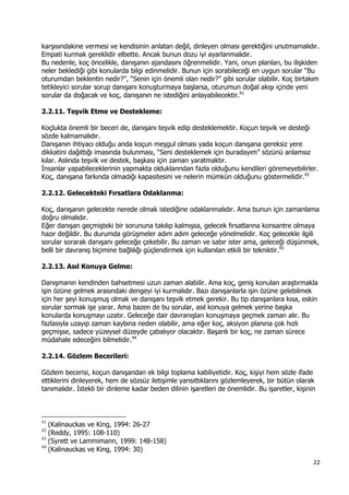 22 
 
karşısındakine vermesi ve kendisinin anlatan değil, dinleyen olması gerektiğini unutmamalıdır.
Empati kurmak gereklidir elbette. Ancak bunun dozu iyi ayarlanmalıdır.
Bu nedenle, koç öncelikle, danışanın ajandasını öğrenmelidir. Yani, onun planları, bu ilişkiden
neler beklediği gibi konularda bilgi edinmelidir. Bunun için sorabileceği en uygun sorular “Bu
oturumdan beklentin nedir?”, “Senin için önemli olan nedir?” gibi sorular olabilir. Koç birtakım
tetikleyici sorular sorup danışanı konuşturmaya başlarsa, oturumun doğal akışı içinde yeni
sorular da doğacak ve koç, danışanın ne istediğini anlayabilecektir.41
2.2.11. Teşvik Etme ve Destekleme:
Koçlukta önemli bir beceri de, danışanı teşvik edip desteklemektir. Koçun teşvik ve desteği
sözde kalmamalıdır.
Danışanın ihtiyacı olduğu anda koçun meşgul olması yada koçun danışana gereksiz yere
dikkatini dağıttığı imasında bulunması, “Seni desteklemek için buradayım” sözünü anlamsız
kılar. Aslında teşvik ve destek, başkası için zaman yaratmaktır.
İnsanlar yapabileceklerinin yapmakta olduklarından fazla olduğunu kendileri göremeyebilirler.
Koç, danışana farkında olmadığı kapasitesini ve nelerin mümkün olduğunu göstermelidir.42
2.2.12. Gelecekteki Fırsatlara Odaklanma:
Koç, danışanın gelecekte nerede olmak istediğine odaklanmalıdır. Ama bunun için zamanlama
doğru olmalıdır.
Eğer danışan geçmişteki bir sorununa takılıp kalmışsa, gelecek fırsatlarına konsantre olmaya
hazır değildir. Bu durumda görüşmeler adım adım geleceğe yönelmelidir. Koç gelecekle ilgili
sorular sorarak danışanı geleceğe çekebilir. Bu zaman ve sabır ister ama, geleceği düşünmek,
belli bir davranış biçimine bağlılığı güçlendirmek için kullanılan etkili bir tekniktir.43
2.2.13. Asıl Konuya Gelme:
Danışmanın kendinden bahsetmesi uzun zaman alabilir. Ama koç, geniş konuları araştırmakla
işin özüne gelmek arasındaki dengeyi iyi kurmalıdır. Bazı danışanlarla işin özüne gelebilmek
için her şeyi konuşmuş olmak ve danışanı teşvik etmek gerekir. Bu tip danışanlara kısa, eskin
sorular sormak işe yarar. Ama bazen de bu sorular, asıl konuya gelmek yerine başka
konularda konuşmayı uzatır. Geleceğe dair davranışları konuşmaya geçmek zaman alır. Bu
fazlasıyla uzayıp zaman kaybına neden olabilir, ama eğer koç, aksiyon planına çok hızlı
geçmişse, sadece yüzeysel düzeyde çabalıyor olacaktır. Başarılı bir koç, ne zaman sürece
müdahale edeceğini bilmelidir.44
2.2.14. Gözlem Becerileri:
Gözlem becerisi, koçun danışandan ek bilgi toplama kabiliyetidir. Koç, kişiyi hem sözle ifade
ettiklerini dinleyerek, hem de sözsüz iletişimle yansıttıklarını gözlemleyerek, bir bütün olarak
tanımalıdır. İstekli bir dinleme kadar beden dilinin işaretleri de önemlidir. Bu işaretler, kişinin
                                                            
41
(Kalinauckas ve King, 1994: 26-27
42
(Reddy, 1995: 108-110)
43
(Syrett ve Lammimann, 1999: 148-158)
44
(Kalinauckas ve King, 1994: 30)
 