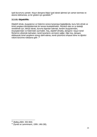 23 
 
içsel durumunu yansıtır. Koçun danışana bilgiyi içsel olarak işlemesi için zaman tanıması ve
sözünü bölmemesi, iyi bir gözlem için gereklidir.45
2.2.15. Objektiflik:
Objektif olmak, duygularınız ve hisleriniz sürece karışmaya başladığında, bunu fark etmek ve
öznel yargılara dönüştüklerinde bir kenara bırakabilmektir. Mümkün olan en iyi desteği
verebilmek için, bilinçli olarak, duruma dışardan bakmak, kendini duygularından,
önyargılarından ve hislerinden ayırmaktır. Koç, objektif olmakla, danışanın -koçun öznel
fikirlerinin etkisinde kalmadan- kendi kararlarını vermesini sağlar. Eğer koç, danışanı
etkileyecek öznel yargılarını sürece dahil ederse, kendi çözümünü empoze etme ve öğretici
rolüne bürünme noktasına gelir .46
 
                                                            
45
(Bolles,2004: 393-404)
46
(Syrett ve Lammimann, 1999: 148-158).
 