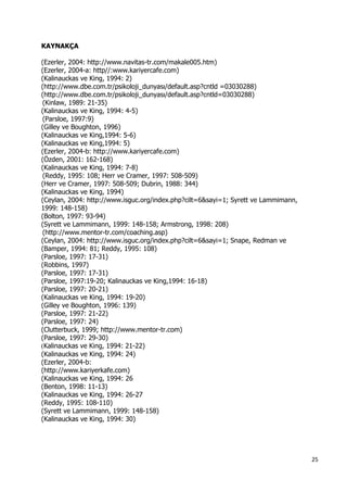 25 
 
KAYNAKÇA
(Ezerler, 2004: http://www.navitas-tr.com/makale005.htm)
(Ezerler, 2004-a: http//:www.kariyercafe.com)
(Kalinauckas ve King, 1994: 2)
(http://www.dbe.com.tr/psikoloji_dunyası/default.asp?cntld =03030288)
(http://www.dbe.com.tr/psikoloji_dunyası/default.asp?cntld=03030288)
(Kinlaw, 1989: 21-35)
(Kalinauckas ve King, 1994: 4-5)
(Parsloe, 1997:9)
(Gilley ve Boughton, 1996)
(Kalinauckas ve King,1994: 5-6)
(Kalinauckas ve King,1994: 5)
(Ezerler, 2004-b: http://www.kariyercafe.com)
(Özden, 2001: 162-168)
(Kalinauckas ve King, 1994: 7-8)
(Reddy, 1995: 108; Herr ve Cramer, 1997: 508-509)
(Herr ve Cramer, 1997: 508-509; Dubrin, 1988: 344)
(Kalinauckas ve King, 1994)
(Ceylan, 2004: http://www.isguc.org/index.php?cilt=6&sayi=1; Syrett ve Lammimann,
1999: 148-158)
(Bolton, 1997: 93-94)
(Syrett ve Lammimann, 1999: 148-158; Armstrong, 1998: 208)
(http://www.mentor-tr.com/coaching.asp)
(Ceylan, 2004: http://www.isguc.org/index.php?cilt=6&sayi=1; Snape, Redman ve
(Bamper, 1994: 81; Reddy, 1995: 108)
(Parsloe, 1997: 17-31)
(Robbins, 1997)
(Parsloe, 1997: 17-31)
(Parsloe, 1997:19-20; Kalinauckas ve King,1994: 16-18)
(Parsloe, 1997: 20-21)
(Kalinauckas ve King, 1994: 19-20)
(Gilley ve Boughton, 1996: 139)
(Parsloe, 1997: 21-22)
(Parsloe, 1997: 24)
(Clutterbuck, 1999; http://www.mentor-tr.com)
(Parsloe, 1997: 29-30)
(Kalinauckas ve King, 1994: 21-22)
(Kalinauckas ve King, 1994: 24)
(Ezerler, 2004-b:
(http://www.kariyerkafe.com)
(Kalinauckas ve King, 1994: 26
(Benton, 1998: 11-13)
(Kalinauckas ve King, 1994: 26-27
(Reddy, 1995: 108-110)
(Syrett ve Lammimann, 1999: 148-158)
(Kalinauckas ve King, 1994: 30)
 