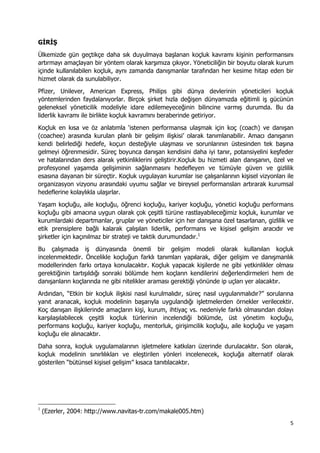 5 
 
GİRİŞ
Ülkemizde gün geçtikçe daha sık duyulmaya başlanan koçluk kavramı kişinin performansını
artırmayı amaçlayan bir yöntem olarak karşımıza çıkıyor. Yöneticiliğin bir boyutu olarak kurum
içinde kullanılabilen koçluk, aynı zamanda danışmanlar tarafından her kesime hitap eden bir
hizmet olarak da sunulabiliyor.
Pfizer, Unilever, American Express, Philips gibi dünya devlerinin yöneticileri koçluk
yöntemlerinden faydalanıyorlar. Birçok şirket hızla değişen dünyamızda eğitimli iş gücünün
geleneksel yöneticilik modeliyle idare edilemeyeceğinin bilincine varmış durumda. Bu da
liderlik kavramı ile birlikte koçluk kavramını beraberinde getiriyor.
Koçluk en kısa ve öz anlatımla ‘istenen performansa ulaşmak için koç (coach) ve danışan
(coachee) arasında kurulan planlı bir gelişim ilişkisi’ olarak tanımlanabilir. Amacı danışanın
kendi belirlediği hedefe, koçun desteğiyle ulaşması ve sorunlarının üstesinden tek başına
gelmeyi öğrenmesidir. Süreç boyunca danışan kendisini daha iyi tanır, potansiyelini keşfeder
ve hatalarından ders alarak yetkinliklerini geliştirir.Koçluk bu hizmeti alan danışanın, özel ve
profesyonel yaşamda gelişiminin sağlanmasını hedefleyen ve tümüyle güven ve gizlilik
esasına dayanan bir süreçtir. Koçluk uygulayan kurumlar ise çalışanlarının kişisel vizyonları ile
organizasyon vizyonu arasındaki uyumu sağlar ve bireysel performansları artırarak kurumsal
hedeflerine kolaylıkla ulaşırlar.
Yaşam koçluğu, aile koçluğu, öğrenci koçluğu, kariyer koçluğu, yönetici koçluğu performans
koçluğu gibi amacına uygun olarak çok çeşitli türüne rastlayabileceğimiz koçluk, kurumlar ve
kurumlardaki departmanlar, gruplar ve yöneticiler için her danışana özel tasarlanan, gizlilik ve
etik prensiplere bağlı kalarak çalışılan liderlik, performans ve kişisel gelişim aracıdır ve
şirketler için kaçınılmaz bir strateji ve taktik durumundadır.1
Bu çalışmada iş dünyasında önemli bir gelişim modeli olarak kullanılan koçluk
incelenmektedir. Öncelikle koçluğun farklı tanımları yapılarak, diğer gelişim ve danışmanlık
modellerinden farkı ortaya konulacaktır. Koçluk yapacak kişilerde ne gibi yetkinlikler olması
gerektiğinin tartışıldığı sonraki bölümde hem koçların kendilerini değerlendirmeleri hem de
danışanların koçlarında ne gibi nitelikler araması gerektiği yönünde ip uçları yer alacaktır.
Ardından, “Etkin bir koçluk ilişkisi nasıl kurulmalıdır, süreç nasıl uygulanmalıdır?” sorularına
yanıt aranacak, koçluk modelinin başarıyla uygulandığı işletmelerden örnekler verilecektir.
Koç danışan ilişkilerinde amaçların kişi, kurum, ihtiyaç vs. nedeniyle farklı olmasından dolayı
karşılaşılabilecek çeşitli koçluk türlerinin incelendiği bölümde, üst yönetim koçluğu,
performans koçluğu, kariyer koçluğu, mentorluk, girişimcilik koçluğu, aile koçluğu ve yaşam
koçluğu ele alınacaktır.
Daha sonra, koçluk uygulamalarının işletmelere katkıları üzerinde durulacaktır. Son olarak,
koçluk modelinin sınırlılıkları ve eleştirilen yönleri incelenecek, koçluğa alternatif olarak
gösterilen “bütünsel kişisel gelişim” kısaca tanıtılacaktır.
                                                            
1
(Ezerler, 2004: http://www.navitas-tr.com/makale005.htm)
 