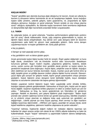 6 
 
KOÇLUK NEDİR?
“Koçluk” genellikle spor alanında duymaya alışık olduğumuz bir kavram. Ancak son yıllarda bu
kavramı iş dünyasının kelime hazinesinde de sık sık karşılaşmaya başladık. Ayrıca koçluğun
toplam kalite yönetimi, yetkinlik gelişimi, kadro güçlendirme, vb. programlarla da ilişkili
olduğunu görüyoruz. Koçluğun en genel anlamıyla “bireyin içindeki en iyiyi ortaya çıkarma
süreci” olduğunu söyleyebiliriz. Bu bölümde koçluk kavramının farklı tanımlarına değinilecek
ve danışmanlıkla ilgili diğer kavramlarla arasındaki farklar vurgulanacaktır.
1.1. TANIM
Bu çalışmada koçluk, en genel anlamıyla, “insanlara performanslarını geliştirmede yardımcı
olan bir süreç” olarak irdelenecektir. Ancak, çoğu araştırma göstermektedir ki, koçluk, bir
öğretim ilişkisi olarak anlaşılmaktadır. Koç talimat verir yada danışana belirli bir becerinin
uygulanmasını yada belirli bir görevin nasıl yapılacağını gösterir. Daha sonra danışan
uygulamaya koyulur ve koçtan geribildirim alır. Süreç şöyle görünür:
♦ Koç işi gösterir,
♦ Danışan işi nasıl yapacağı üzerine çalışır,
♦ Koç geribildirim verir ve tekrar gözden geçirir.
Ancak günümüzde koçluk ilişkisi bundan farklı bir süreçtir. Örgüt yapıları değişmiştir ve buna
bağlı olarak, yöneticilerin rolü de..Yöneticiler kontrol eden konumundan destekleyen
konumuna gelmiştir. Bugün modern örgütler, çalışanlarına geliştirme, besleme, destek
verme, yardım sunma gibi hizmetleri birer gereklilik olarak görürler ve koçluk sistemi bu
gereksinimi karşılamak üzere doğmuştur. Koçluk ilişkisi, yetişkinler arası bir ilişkidir. Koçluğun
etkin olabilmesi için bunun farkında olunmalıdır. Koçluk, insanları çocuk gibi kontrol etme işi
değil, karşılıklı güven ve gizliliğe dayanan üretken çalışma ilişkileri kurma sürecidir. Ebeveyn-
çocuk ilişkisi gibi yürüyen bir gelişme modeli, kişinin gerçek potansiyelinin ortaya çıkmasını
güçleştirir. Koçluk ilişkisinin amacı danışanın kendi belirlediği hedefe, koçun desteğiyle
ulaşması ve sorunlarının üstesinden tek başına gelmeyi öğrenmesidir.2
Eskiden uygulanan kontrol ilişkisinin bugün halen uygulandığı yerler olmakla birlikte,
koçluğun kapsamı giderek genişlemektedir. Kalinauckas ve King’e göre, koçluk yeni bir geçici
heves değildir. Güçlenen örgütlerde birlikte çalışmanın en etkili ve üretken biçimi için yeni bir
yoldur. 3
Kalinauckas ve King, bu tanımı güçlendirmek için fütüristlere bir gönderme
yapmıştır: Naisbitt ve Aburdene, yeni çalışma ilişkilerini şöyle öngörmüştür: “Baskın örgüt
prensibi olan yönetim (işletmeyi kontrol etmek için gerekli bulunuyordu), liderlikle (insanların
en iyi yönlerini ortaya çıkarmak ve değişime kolay ayak uydurmak için gereklidir) yer
değiştirmiştir.…Liderlik yapmak için birey koçluk yapmayı, ilham vermeyi ve diğer insanların
bağlığını kazanmayı öğrenmelidir….1990’ların yeni işgücü, pazarlığın bir parçası olarak, kendi
kişisel hedeflerine ulaşabilirse, işletmenin hedefine ulaşmasına da yardım edecektir”.
“Coaching” kelimesi, İngilizce’de değerli malların bir noktadan diğerine taşınması için
kullanılan bir ulaşım aracına verilen isim olarak ilk kez 1500’lü yıllarda kullanılmış ve halen de
kullanılmaktadır. Bugün “koçluk” kelimesinin iş yaşamındaki kullanım alanına baktığımızda,
                                                            
2
(Ezerler, 2004-a: http//:www.kariyercafe.com)
3
(Kalinauckas ve King, 1994: 2)
 