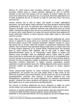7 
 
kelimenin bu orijinal anlamını halen koruduğunu görüyoruz. Koçluk; değerli bir kişinin,
bulunduğu noktadan başka bir noktaya ulaşmasını sağlayacak bir araç, bir hizmettir.
Sözcüğün bu yalın anlamı bize koçluğun kimin için olduğunu da anlatıyor. Değerli kişi; yani
içinde henüz kullanılmamış bir potansiyeli olan, bu potansiyeli kullanılması sağlandığında yeni
bir değer yaratabilecek olan kişi. En önemlisi ise, başka bir yerde olma ihtiyacı veya arzusu
içinde olan kişi.4
Herkesin kendisine özel ve farklı bir değeri, belli koşullar ve fırsatlar sağlandığında
potansiyelini, yani teknik bilgisini, iletişim becerilerini veya kişisel görüşlerini kullanarak değer
yaratabileceği bir alan vardır. Bu potansiyeli zaten kullanıyorsak, başka bir yere ulaşmaya
ihtiyacımız olmayabilir veya bu potansiyeli kullanmak yada kullanmamak bizim için önemli
değildir. Potansiyelimiz olduğunu biliriz ama illa ki bu potansiyeli sonuna kadar kullanmak gibi
bir arzumuz yoktur. Koçluk ilişkisinin hem çalışan hem işveren tarafından fayda sağlaması için
bireyde potansiyelini kullanma ve ötesine geçmeye yönelik gelişim odaklı bir istek olması
önemli bir unsurdur.
Gelişim odaklı bir değişim talebi, iş ortamında kişinin kendisinden gelebileceği gibi, kariyer
planının ve gelişiminin bir parçası olarak kurum tarafından da belirlenebilir.Bir profesyonel,
kariyerinin gelişimi boyunca farklı zorluklarla karşılaşabilir. Değişimin veyaratıcı bir sürecin
tipik sancıları olan bu zorluklar, kişide belli arayışların ve sorgulamaların başlamasına neden
olabilirler. Kişinin kariyerinin hangi aşamasında olduğuna bağlı olarak, bu arayışlar kişinin belli
bir alanda kendisini geliştirmesi için bir sanatsal aktivite arayışından,işinde veya hayatında
genel bir anlam arayışına kadar değişebilir. Belli bir yapı içinde ve gelişim odaklı
değerlendirilemedikleri sürece, bu tür sorgulamaların kişinin değişim ve gelişme olan
ihtiyacına cevap vermediğini, hatta onu engellediğini görürüz. Koçluk, böyle bir gelişim
ihtiyacı içinde olan bir profesyonele hem sistematik bir yapı hem de bir yol arkadaşlığı sunar.
Kurumlar açısından da durum pek farklı değildir. Değişimin artık bir seçim olmaktan çıktığı bu
dönemde, kurumlar da çalışanlarının değişen iş ihtiyaçlarına cevap verebilecek yeni beceriler
kazanmaları, kendilerini geliştirmeleri ve değişim sürecinde yaşanabilecek zorlukları
aşabilmeleri için çeşitli yöntemlere başvururlar. Özellikle değişimde dinamo görevini üstelenen
yöneticilerin gelişimi için koçluğun gittikçe daha sık başvurulan bir yöntem olduğunu
görüyoruz.
Yönetici pozisyonundaki kişilerden, bir yandan kendisinden beklenilen finansal sonuçları
gerçekleştirmesi, yeni görevlere kısa süre içinde adapte olması ve diğer yandan da hem
ekibini hem de kendisini motive etmesi beklenilir. Pek çok yönetici için, tüm bu sorumlulukları
gerçekleştirebilmek, birbirinden farklı düşünme ve davranış şekillerinin aynı anda
kullanılabilmesini, alışkanlıkların kısa sürede değiştirilerek yeni becerilerin özümsenmesini
gerektirir. Yöneticiler kimi zaman, kendilerine sınıf eğitimleri veya sistem desteği ile aktarılan
teknik bilgileri çok az bir zaman içinde beceriye dönüştürebiliyorlar.
Yeni davranış ve tutumların geliştirilmesi söz konusu olduğunda, bu gelişim her zaman
istenilen kapsam veya sürede gerçekleşemeyebilir. Ajandası zaten oldukça yoğun olan bir
yöneticinin, bu becerileri geliştirebilmesi için yapması gereken egzersizleri gündemine alması
ve düzenli bir şekilde tanımlanan alanlarda çalışması mümkün olamayabilir. Veya
alışkanlıklar ve tutum gibi kişisel faktörler söz konusu olduğunda, kişi özel bir desteğe ihtiyaç
                                                            
4
(http://www.dbe.com.tr/psikoloji_dunyası/default.asp?cntld =03030288)
 