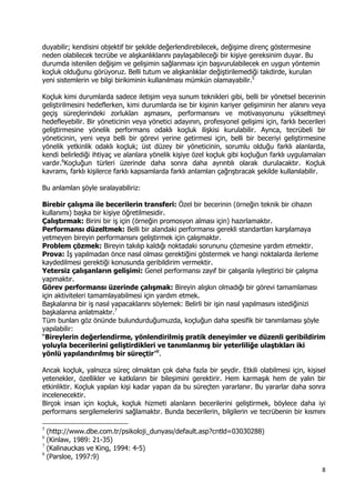 8 
 
duyabilir; kendisini objektif bir şekilde değerlendirebilecek, değişime direnç göstermesine
neden olabilecek tecrübe ve alışkanlıklarını paylaşabileceği bir kişiye gereksinim duyar. Bu
durumda istenilen değişim ve gelişimin sağlanması için başvurulabilecek en uygun yöntemin
koçluk olduğunu görüyoruz. Belli tutum ve alışkanlıklar değiştirilemediği takdirde, kurulan
yeni sistemlerin ve bilgi birikiminin kullanılması mümkün olamayabilir.5
Koçluk kimi durumlarda sadece iletişim veya sunum teknikleri gibi, belli bir yönetsel becerinin
geliştirilmesini hedeflerken, kimi durumlarda ise bir kişinin kariyer gelişiminin her alanını veya
geçiş süreçlerindeki zorlukları aşmasını, performansını ve motivasyonunu yükseltmeyi
hedefleyebilir. Bir yöneticinin veya yönetici adayının, profesyonel gelişimi için, farklı becerileri
geliştirmesine yönelik performans odaklı koçluk ilişkisi kurulabilir. Ayrıca, tecrübeli bir
yöneticinin, yeni veya belli bir görevi yerine getirmesi için, belli bir beceriyi geliştirmesine
yönelik yetkinlik odaklı koçluk; üst düzey bir yöneticinin, sorumlu olduğu farklı alanlarda,
kendi belirlediği ihtiyaç ve alanlara yönelik kişiye özel koçluk gibi koçluğun farklı uygulamaları
vardır.6
Koçluğun türleri üzerinde daha sonra daha ayrıntılı olarak durulacaktır. Koçluk
kavramı, farklı kişilerce farklı kapsamlarda farklı anlamları çağrıştıracak şekilde kullanılabilir.
Bu anlamları şöyle sıralayabiliriz:
Birebir çalışma ile becerilerin transferi: Özel bir becerinin (örneğin teknik bir cihazın
kullanımı) başka bir kişiye öğretilmesidir.
Çalıştırmak: Birini bir iş için (örneğin promosyon alması için) hazırlamaktır.
Performansı düzeltmek: Belli bir alandaki performansı gerekli standartları karşılamaya
yetmeyen bireyin performansını geliştirmek için çalışmaktır.
Problem çözmek: Bireyin takılıp kaldığı noktadaki sorununu çözmesine yardım etmektir.
Prova: İş yapılmadan önce nasıl olması gerektiğini göstermek ve hangi noktalarda ilerleme
kaydedilmesi gerektiği konusunda geribildirim vermektir.
Yetersiz çalışanların gelişimi: Genel performansı zayıf bir çalışanla iyileştirici bir çalışma
yapmaktır.
Görev performansı üzerinde çalışmak: Bireyin alışkın olmadığı bir görevi tamamlaması
için aktiviteleri tamamlayabilmesi için yardım etmek.
Başkalarına bir iş nasıl yapacaklarını söylemek: Belirli bir işin nasıl yapılmasını istediğinizi
başkalarına anlatmaktır.7
Tüm bunları göz önünde bulundurduğumuzda, koçluğun daha spesifik bir tanımlaması şöyle
yapılabilir:
“Bireylerin değerlendirme, yönlendirilmiş pratik deneyimler ve düzenli geribildirim
yoluyla becerilerini geliştirdikleri ve tanımlanmış bir yeterliliğe ulaştıkları iki
yönlü yapılandırılmış bir süreçtir”8
.
Ancak koçluk, yalnızca süreç olmaktan çok daha fazla bir şeydir. Etkili olabilmesi için, kişisel
yetenekler, özellikler ve katkıların bir bileşimini gerektirir. Hem karmaşık hem de yalın bir
etkinliktir. Koçluk yapılan kişi kadar yapan da bu süreçten yararlanır. Bu yararlar daha sonra
incelenecektir.
Birçok insan için koçluk, koçluk hizmeti alanların becerilerini geliştirmek, böylece daha iyi
performans sergilemelerini sağlamaktır. Bunda becerilerin, bilgilerin ve tecrübenin bir kısmını
                                                            
5
(http://www.dbe.com.tr/psikoloji_dunyası/default.asp?cntld=03030288)
6
(Kinlaw, 1989: 21-35)
7
(Kalinauckas ve King, 1994: 4-5)
8
(Parsloe, 1997:9)
 