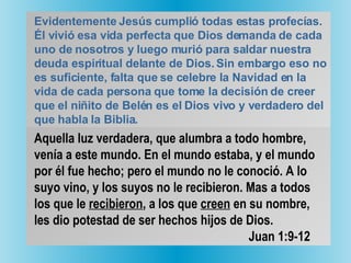 Evidentemente Jesús cumplió todas estas profecías. Él vivió esa vida perfecta que Dios demanda de cada uno de nosotros y luego murió para saldar nuestra deuda espiritual delante de Dios. Sin embargo eso no es suficiente, falta que se celebre la Navidad en la vida de cada persona que tome la decisión de creer que el niñito de Belén es el Dios vivo y verdadero del que habla la Biblia.   Aquella luz verdadera, que alumbra a todo hombre, venía a este mundo. En el mundo estaba, y el mundo por él fue hecho; pero el mundo no le conoció. A lo suyo vino, y los suyos no le recibieron. Mas a todos los que le  recibieron , a los que  creen  en su nombre, les dio potestad de ser hechos hijos de Dios.   Juan 1:9-12 