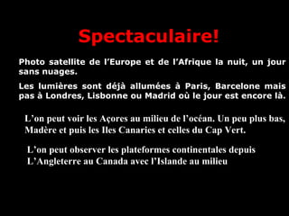 Spectaculaire!
Photo satellite de l’Europe et de l’Afrique la nuit, un jour
sans nuages.
Les lumières sont déjà allumées à Paris, Barcelone mais
pas à Londres, Lisbonne ou Madrid où le jour est encore là.
L’on peut voir les Açores au milieu de l’océan. Un peu plus bas,
Madère et puis les Iles Canaries et celles du Cap Vert.
L’on peut observer les plateformes continentales depuis
L’Angleterre au Canada avec l’Islande au milieu
xxxxxxxxxxxxxxxxxxxxxxxxxxxxxxxxxxxxxxxxxxxxxxxxxx
 