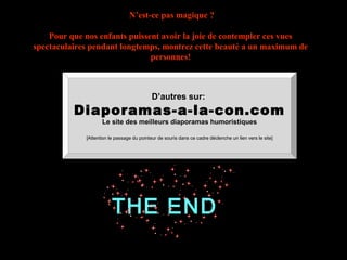 THE END
N’est-ce pas magique ?
Pour que nos enfants puissent avoir la joie de contempler ces vues
spectaculaires pendant longtemps, montrez cette beauté a un maximum de
personnes!
D’autres sur:
Diaporamas-a-la-con.com
Le site des meilleurs diaporamas humoristiques
[Attention le passage du pointeur de souris dans ce cadre déclenche un lien vers le site]
 