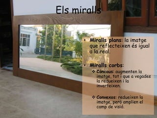 Els miralls
• Miralls plans: la imatge
que reflecteixen és igual
a la real.
• Miralls corbs:
 Còncaus: augmenten la
imatg...