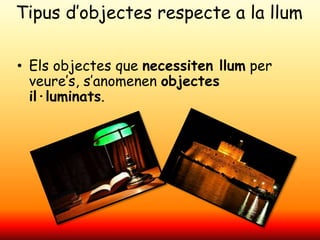 Tipus d’objectes respecte a la llum
• Els objectes que necessiten llum per
veure’s, s’anomenen objectes
il·luminats.
 