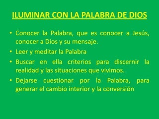 ILUMINAR CON LA PALABRA DE DIOS
• Conocer la Palabra, que es conocer a Jesús,
  conocer a Dios y su mensaje.
• Leer y meditar la Palabra
• Buscar en ella criterios para discernir la
  realidad y las situaciones que vivimos.
• Dejarse cuestionar por la Palabra, para
  generar el cambio interior y la conversión
 