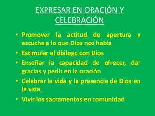 EXPRESAR EN ORACIÓN Y
          CELEBRACIÓN
• Promover la actitud de apertura y
  escucha a lo que Dios nos habla
• Estimular el diálogo con Dios
• Enseñar la capacidad de ofrecer, dar
  gracias y pedir en la oración
• Celebrar la vida y la presencia de Dios en
  la vida
• Vivir los sacramentos en comunidad
 