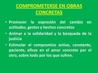 COMPROMETERSE EN OBRAS
           CONCRETAS
• Promover la expresión del cambio en
  actitudes, gestos y hechos concretos
• Animar a la solidaridad y la búsqueda de la
  justicia
• Estimular el compromiso activo, constante,
  paciente, eficaz en el amor concreto por el
  otro, sobre todo por los que sufren.
 