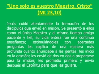 “Uno solo es vuestro Maestro, Cristo”
             (Mt 23,10)
Jesús cuidó atentamente la formación de los
discípulos que envió en misión. Se presentó a ellos
como el único Maestro y al mismo tiempo amigo
paciente y fiel; su vida entera fue una continua
enseñanza;      estimulándoles     con    acertadas
preguntas les explicó de una manera más
profunda cuanto anunciaba a las gentes; les inició
en la oración; les envió de dos en dos a prepararse
para la misión; les prometió primero y envió
después el Espíritu para que les guiara.
 