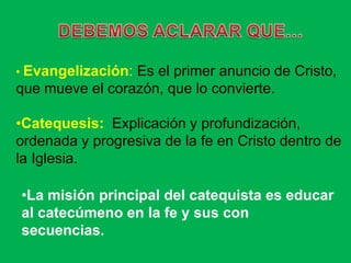 • Evangelización:Es el primer anuncio de Cristo,
que mueve el corazón, que lo convierte.

•Catequesis: Explicación y profundización,
ordenada y progresiva de la fe en Cristo dentro de
la Iglesia.

•La misión principal del catequista es educar
al catecúmeno en la fe y sus con
secuencias.
 