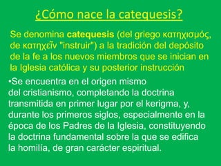 ¿Cómo nace la catequesis?
Se denomina catequesis (del griego κατηχισμός,
de κατηχεῖν "instruir") a la tradición del depósito
de la fe a los nuevos miembros que se inician en
la Iglesia católica y su posterior instrucción
•Se encuentra en el origen mismo
del cristianismo, completando la doctrina
transmitida en primer lugar por el kerigma, y,
durante los primeros siglos, especialmente en la
época de los Padres de la Iglesia, constituyendo
la doctrina fundamental sobre la que se edifica
la homilía, de gran carácter espiritual.
 